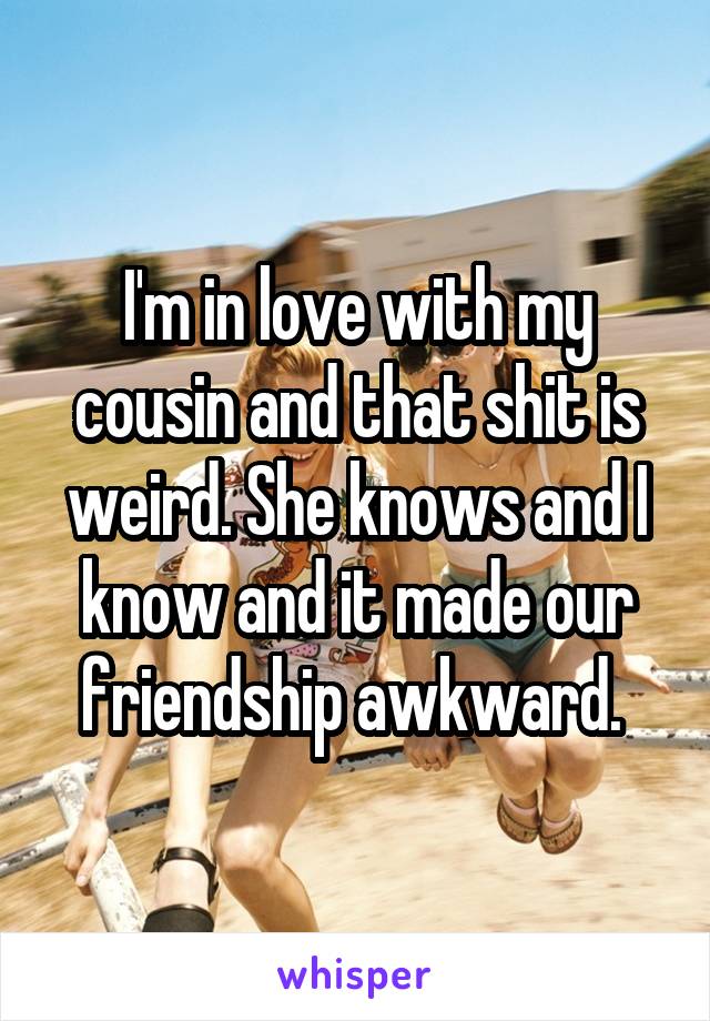 I'm in love with my cousin and that shit is weird. She knows and I know and it made our friendship awkward. 