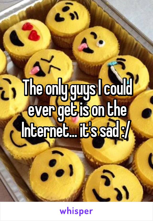 The only guys I could ever get is on the Internet... it's sad :/ 