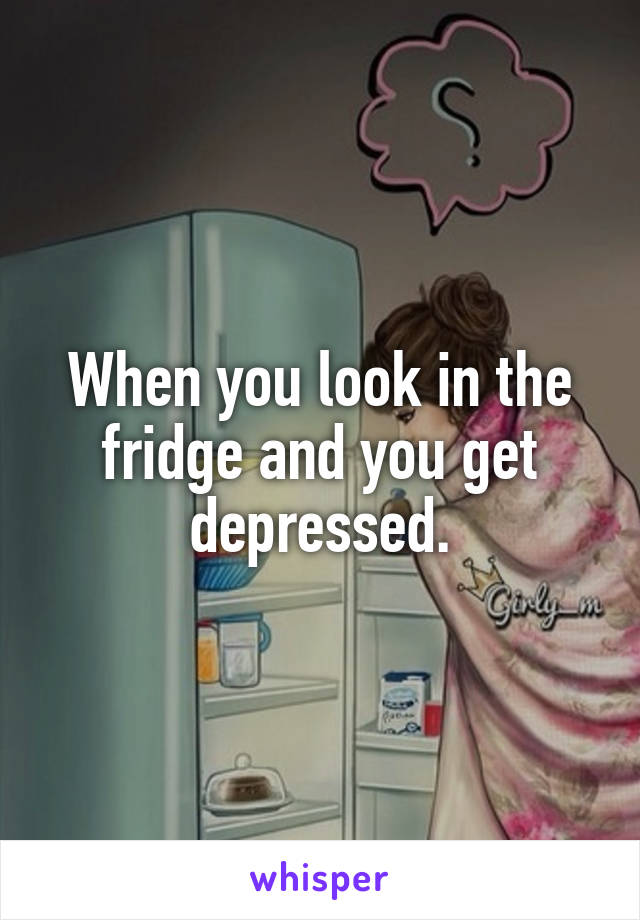 When you look in the fridge and you get depressed.