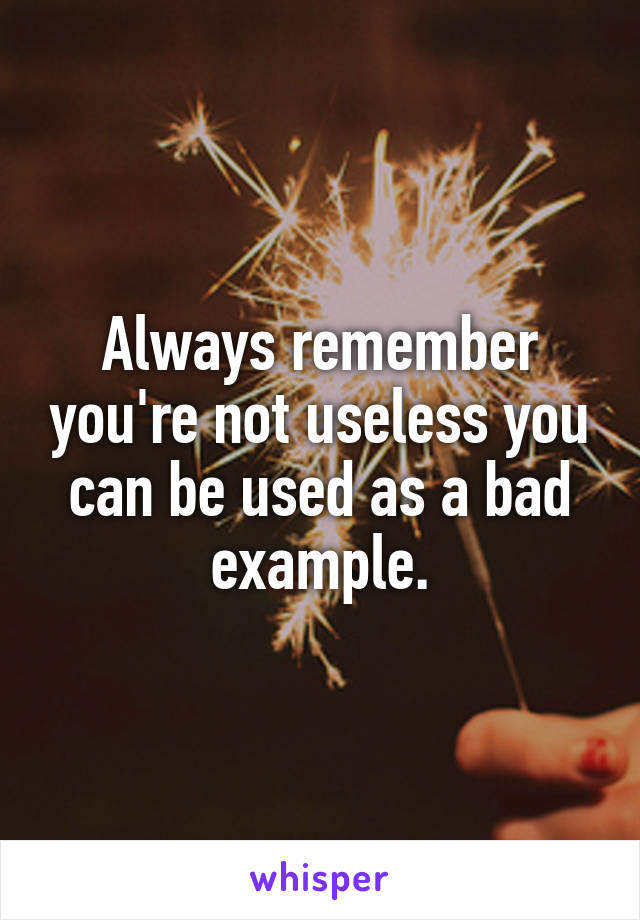 Always remember you're not useless you can be used as a bad example.