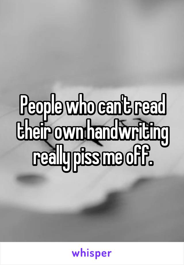 People who can't read their own handwriting really piss me off.