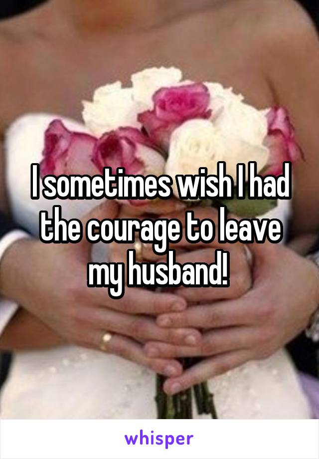 I sometimes wish I had the courage to leave my husband! 