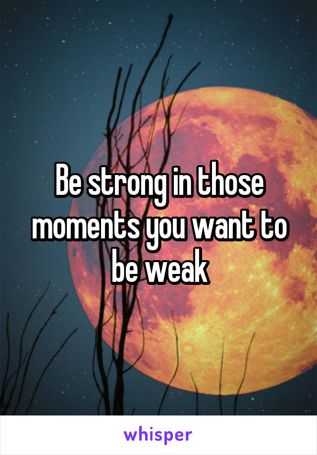 Be strong in those moments you want to be weak