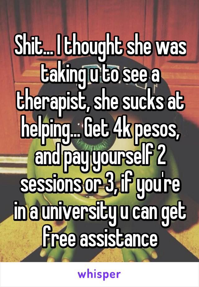 Shit... I thought she was taking u to see a therapist, she sucks at helping... Get 4k pesos, and pay yourself 2 sessions or 3, if you're in a university u can get free assistance