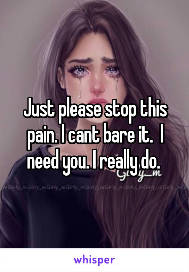 Just please stop this pain. I cant bare it.  I need you. I really do. 