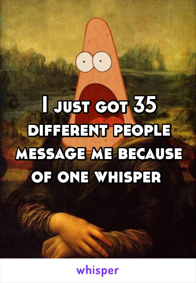 I just got 35 different people message me because of one whisper 