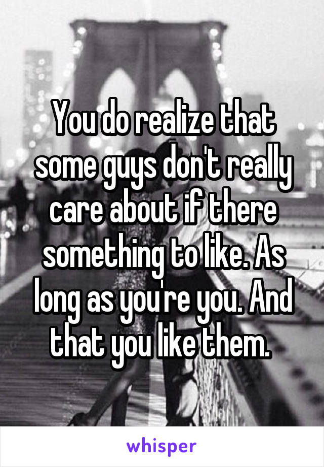 You do realize that some guys don't really care about if there something to like. As long as you're you. And that you like them. 