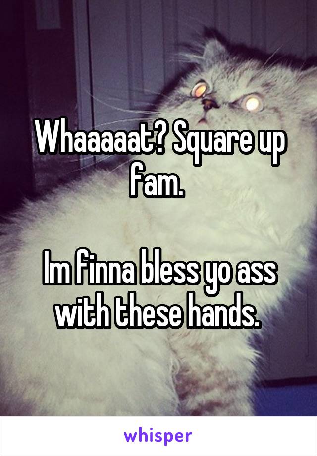 Whaaaaat? Square up fam. 

Im finna bless yo ass with these hands. 