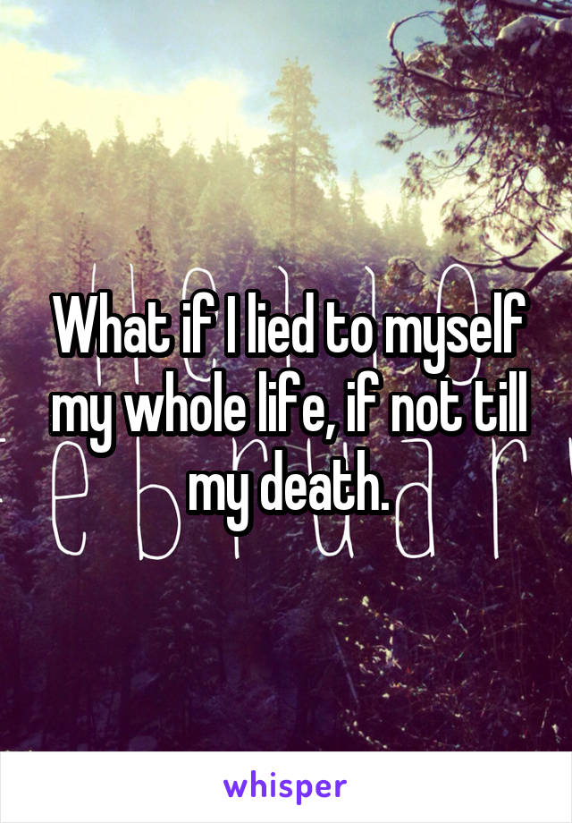 What if I lied to myself my whole life, if not till my death.