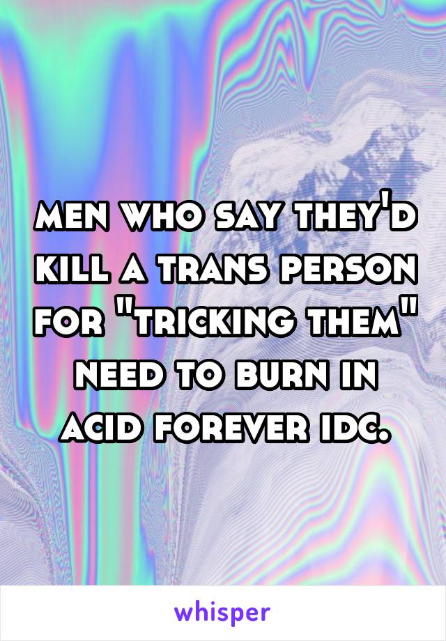 men who say they'd kill a trans person for "tricking them" need to burn in acid forever idc.