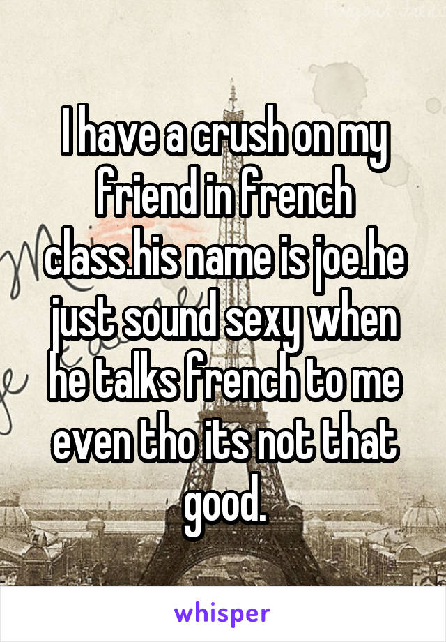 I have a crush on my friend in french class.his name is joe.he just sound sexy when he talks french to me even tho its not that good.