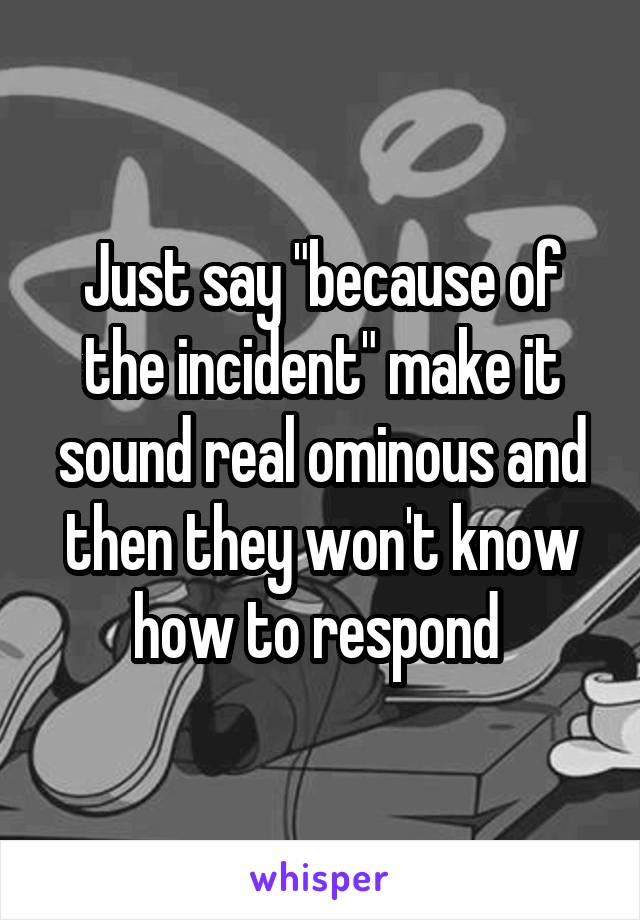 Just say "because of the incident" make it sound real ominous and then they won't know how to respond 