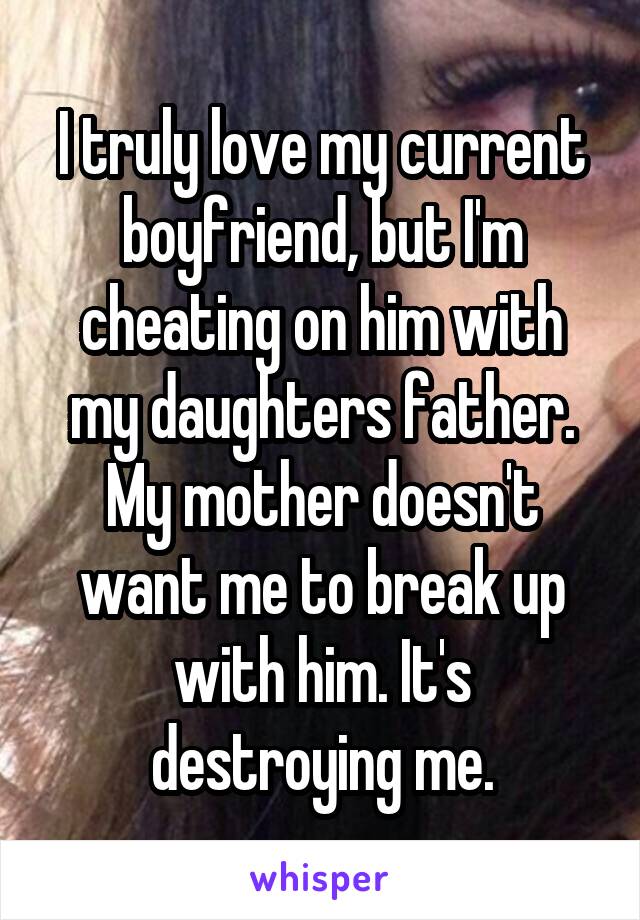 I truly love my current boyfriend, but I'm cheating on him with my daughters father. My mother doesn't want me to break up with him. It's destroying me.