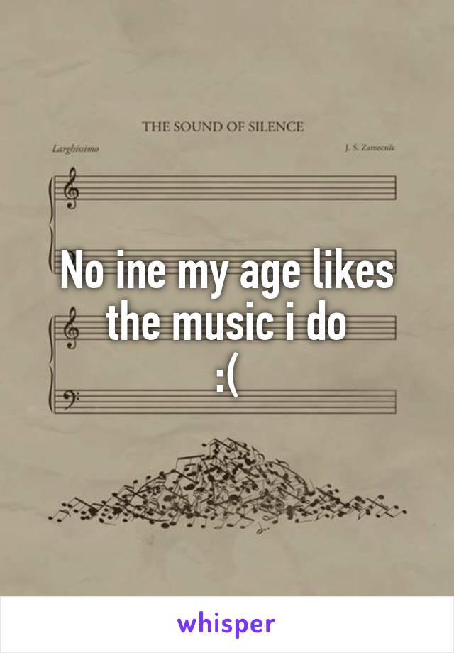 No ine my age likes the music i do
:(