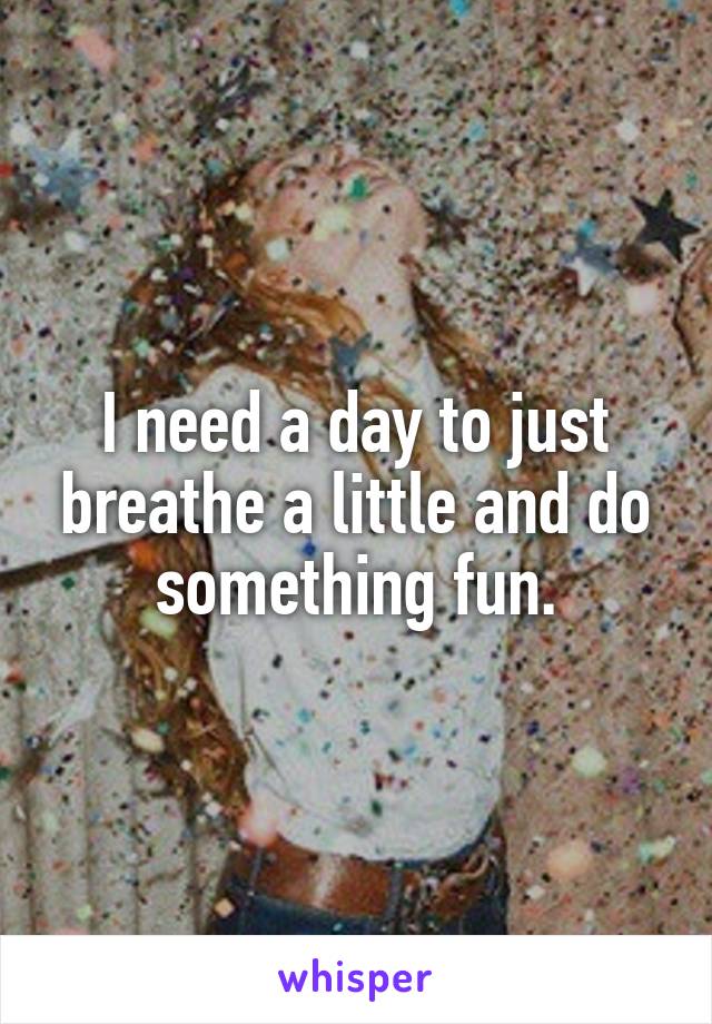 I need a day to just breathe a little and do something fun.