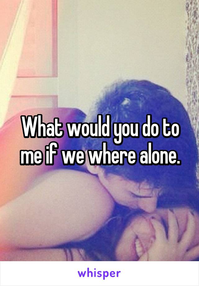 What would you do to me if we where alone.