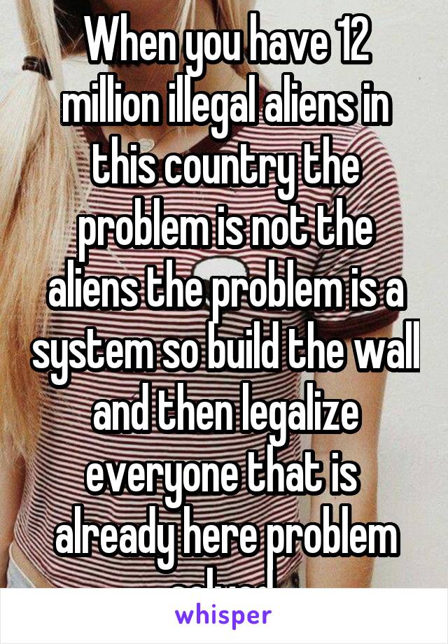 When you have 12 million illegal aliens in this country the problem is not the aliens the problem is a system so build the wall and then legalize everyone that is  already here problem solved 