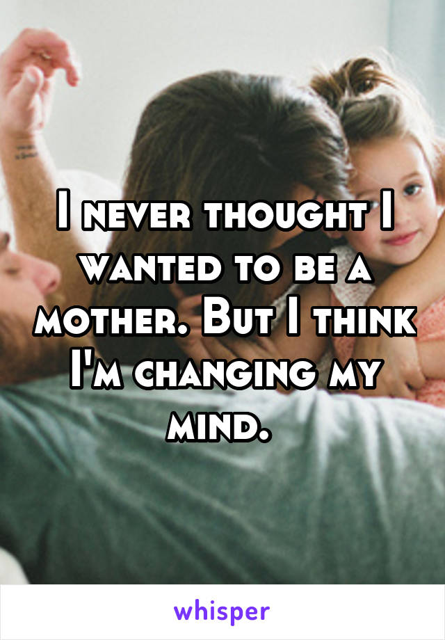 I never thought I wanted to be a mother. But I think I'm changing my mind. 