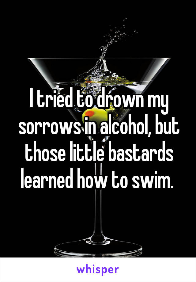 I tried to drown my sorrows in alcohol, but those little bastards learned how to swim. 