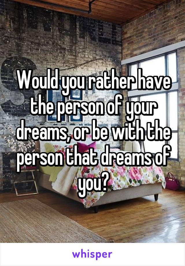 Would you rather have the person of your dreams, or be with the person that dreams of you?