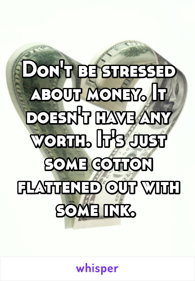 Don't be stressed about money. It doesn't have any worth. It's just some cotton flattened out with some ink. 