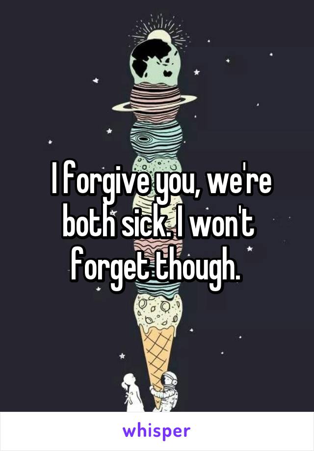  I forgive you, we're both sick. I won't forget though. 