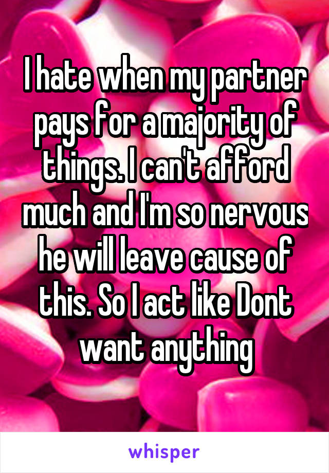 I hate when my partner pays for a majority of things. I can't afford much and I'm so nervous he will leave cause of this. So I act like Dont want anything
