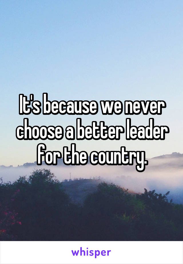 It's because we never choose a better leader for the country.