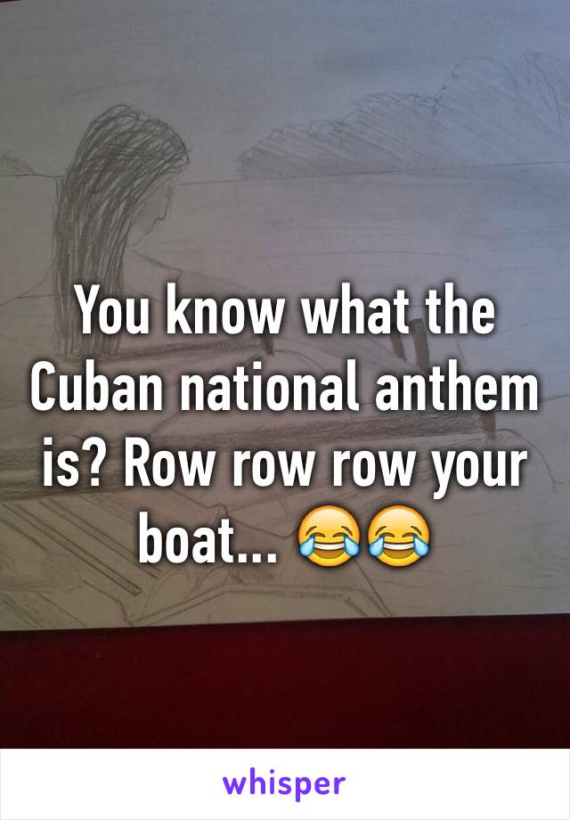 You know what the Cuban national anthem is? Row row row your boat... 😂😂