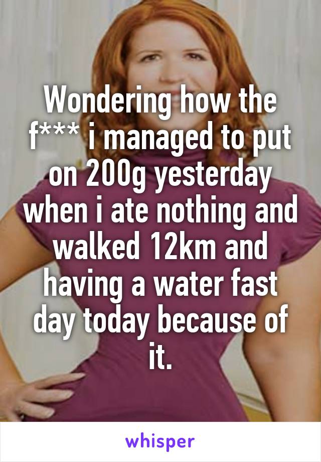 Wondering how the f*** i managed to put on 200g yesterday when i ate nothing and walked 12km and having a water fast day today because of it.