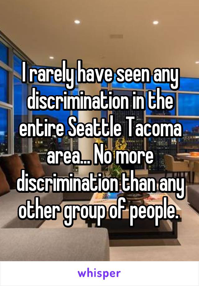 I rarely have seen any discrimination in the entire Seattle Tacoma area... No more discrimination than any other group of people. 