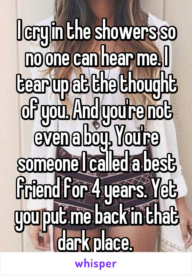 I cry in the showers so no one can hear me. I tear up at the thought of you. And you're not even a boy. You're someone I called a best friend for 4 years. Yet you put me back in that dark place. 