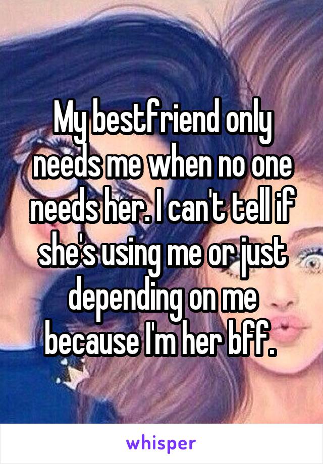 My bestfriend only needs me when no one needs her. I can't tell if she's using me or just depending on me because I'm her bff. 