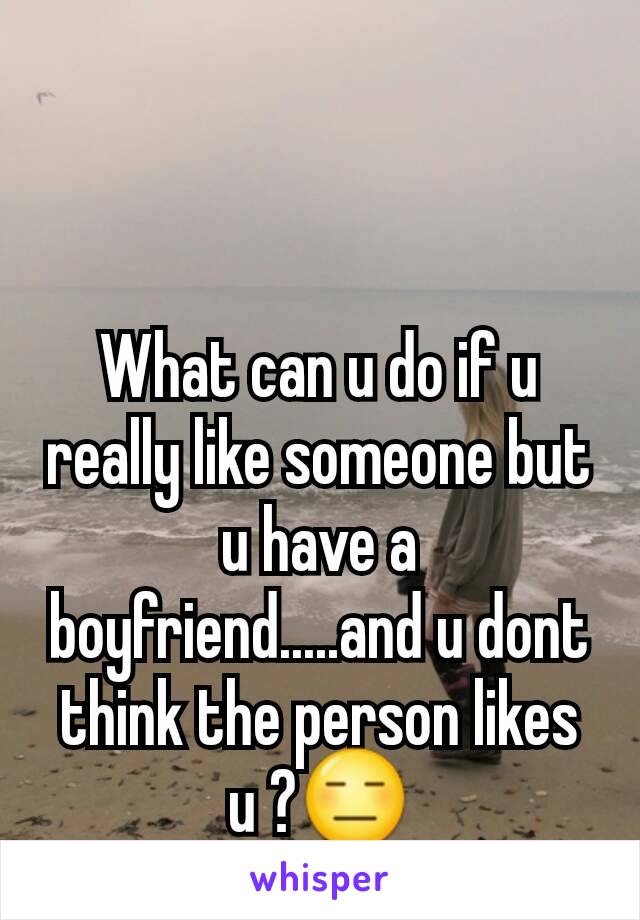 What can u do if u really like someone but u have a boyfriend.....and u dont think the person likes u ?😑