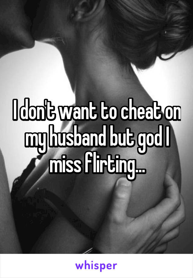 I don't want to cheat on my husband but god I miss flirting...