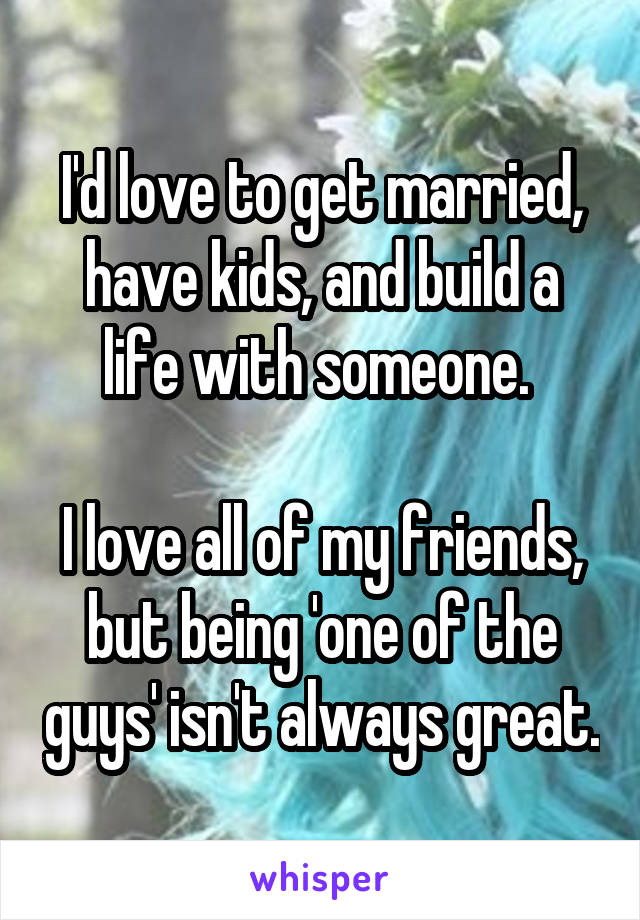 I'd love to get married, have kids, and build a life with someone. 

I love all of my friends, but being 'one of the guys' isn't always great.