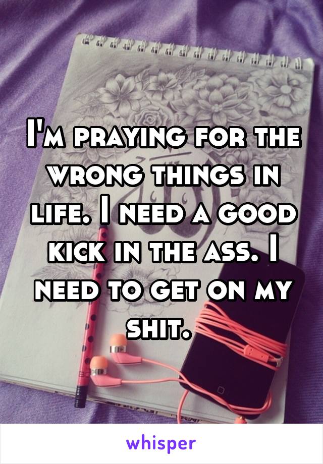 I'm praying for the wrong things in life. I need a good kick in the ass. I need to get on my shit. 