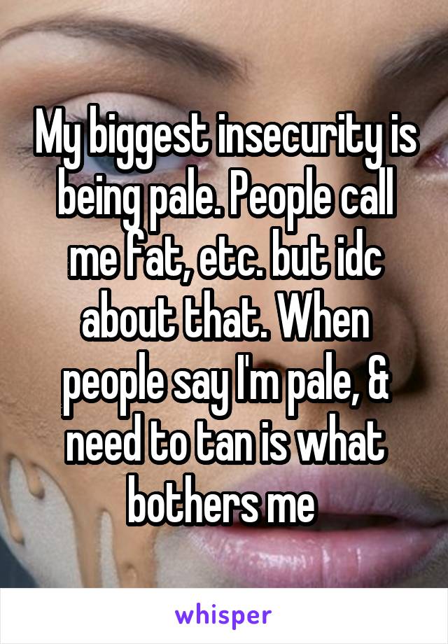 My biggest insecurity is being pale. People call me fat, etc. but idc about that. When people say I'm pale, & need to tan is what bothers me 