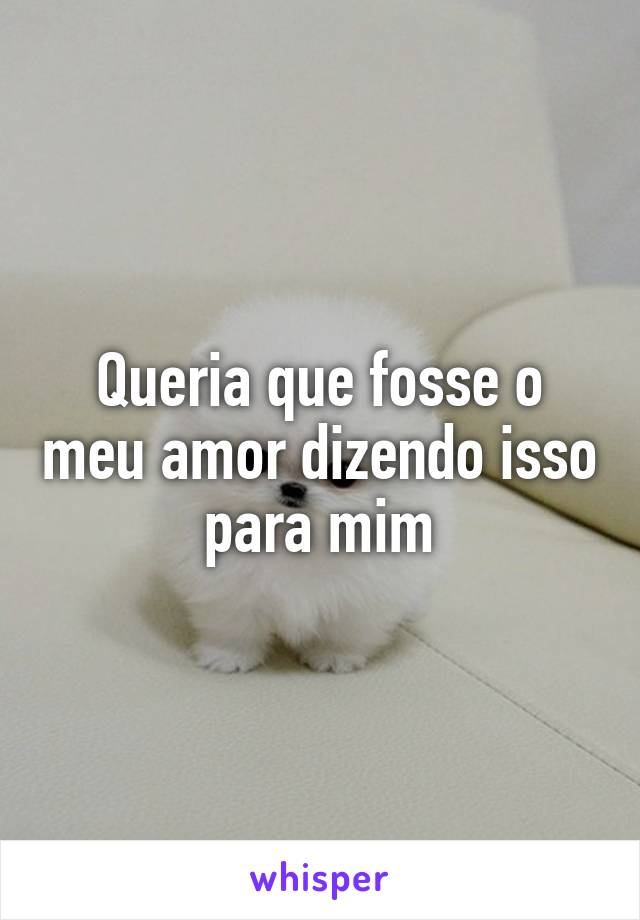 Queria que fosse o meu amor dizendo isso para mim