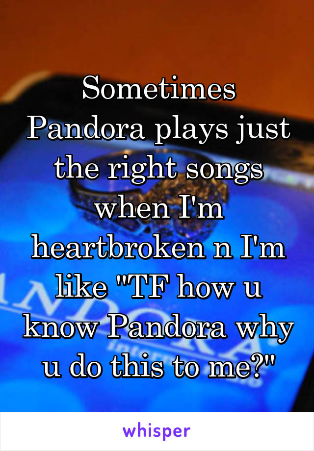 Sometimes Pandora plays just the right songs when I'm heartbroken n I'm like "TF how u know Pandora why u do this to me?"