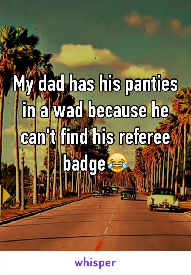 My dad has his panties in a wad because he can't find his referee badge😂