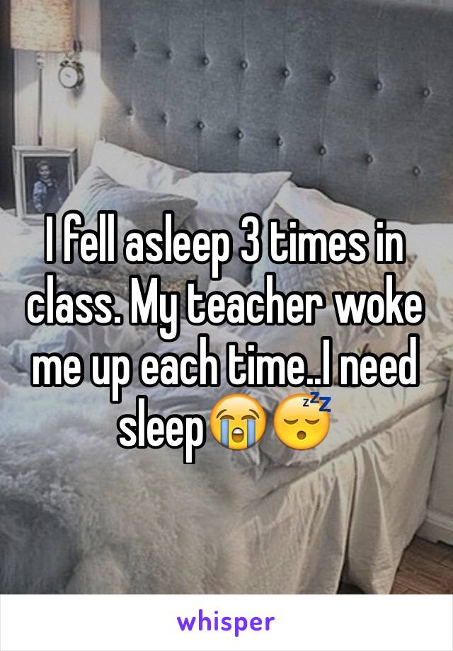 I fell asleep 3 times in class. My teacher woke me up each time..I need sleep😭😴