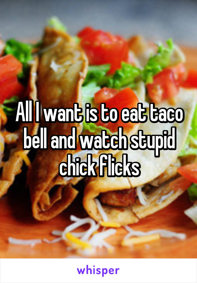 All I want is to eat taco bell and watch stupid chick flicks