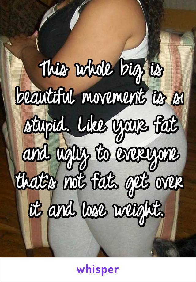 This whole big is beautiful movement is so stupid. Like your fat and ugly to everyone that's not fat. get over it and lose weight. 