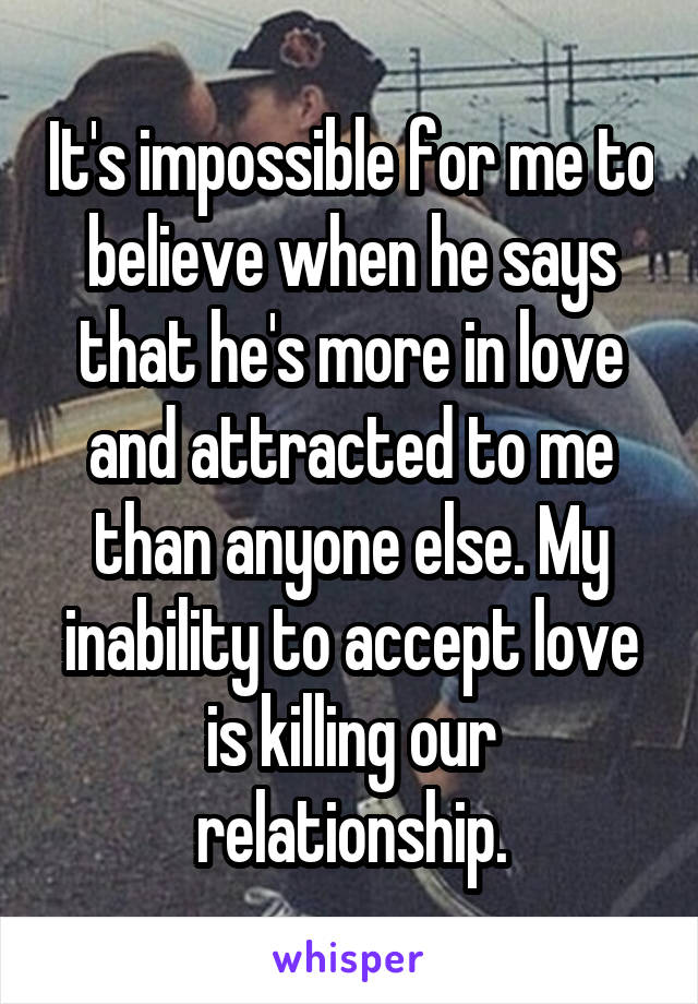 It's impossible for me to believe when he says that he's more in love and attracted to me than anyone else. My inability to accept love is killing our relationship.