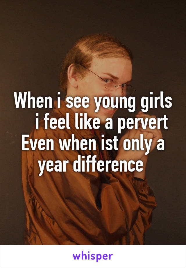 When i see young girls     i feel like a pervert
Even when ist only a year difference 