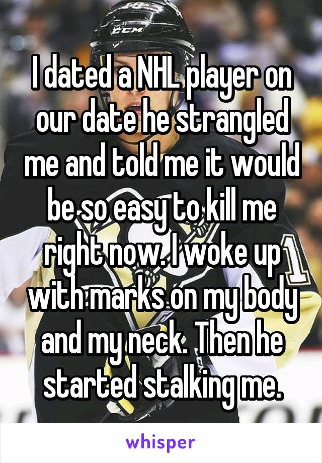 I dated a NHL player on our date he strangled me and told me it would be so easy to kill me right now. I woke up with marks on my body and my neck. Then he started stalking me.