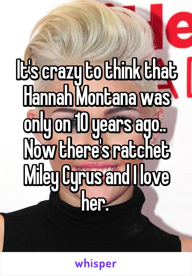 It's crazy to think that Hannah Montana was only on 10 years ago..  Now there's ratchet Miley Cyrus and I love her. 