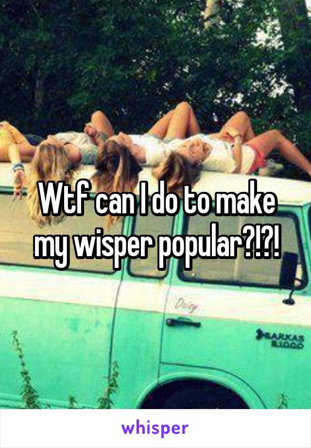 Wtf can I do to make my wisper popular?!?!