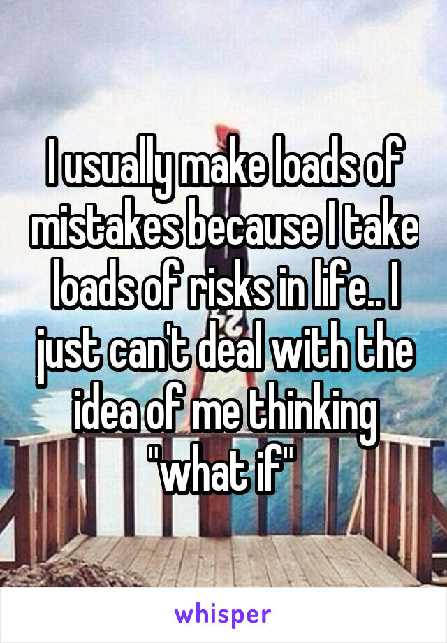 I usually make loads of mistakes because I take loads of risks in life.. I just can't deal with the idea of me thinking "what if" 